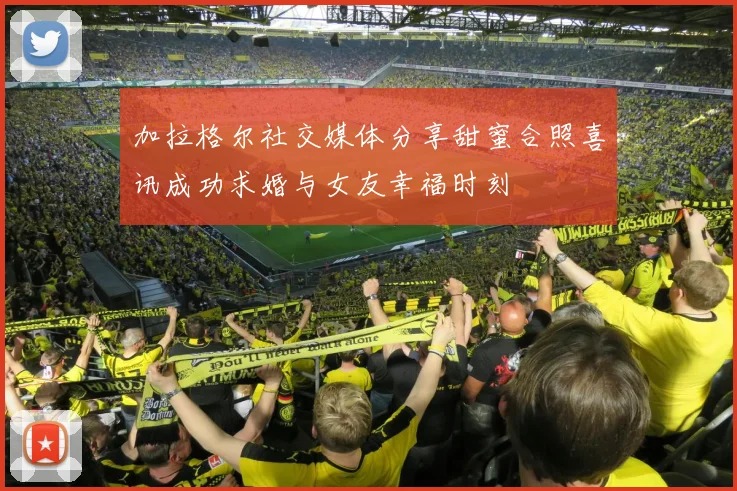 加拉格尔社交媒体分享甜蜜合照喜讯成功求婚与女友幸福时刻