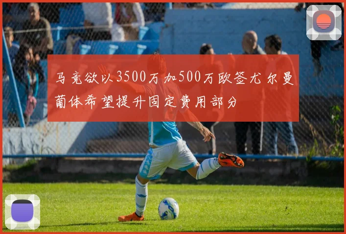 马竞欲以3500万加500万欧签尤尔曼葡体希望提升固定费用部分