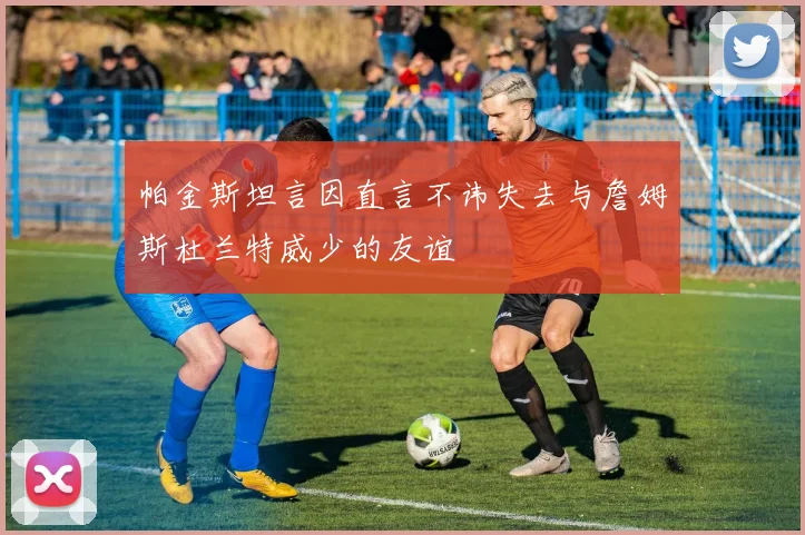 帕金斯坦言因直言不讳失去与詹姆斯杜兰特威少的友谊