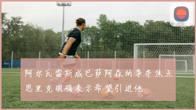 阿尔瓦雷斯成巴萨阿森纳争夺焦点恩里克明确表示希望引进他