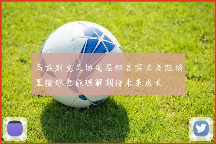 乌兹别克足协高层坦言实力差距明显输球也能理解期待未来成长