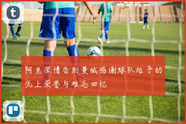 阿克深情告别曼城感谢球队给予的无上荣誉与难忘回忆