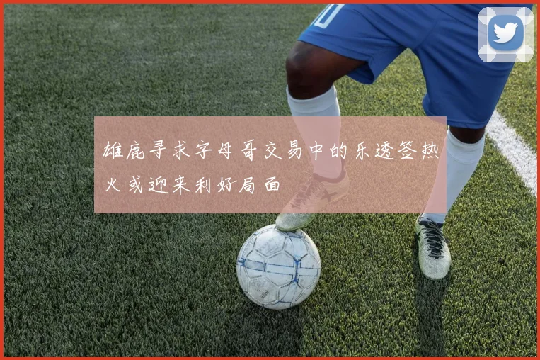 雄鹿寻求字母哥交易中的乐透签热火或迎来利好局面