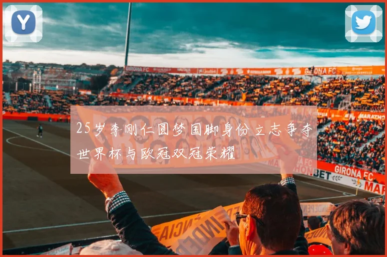 25岁李刚仁圆梦国脚身份立志争夺世界杯与欧冠双冠荣耀