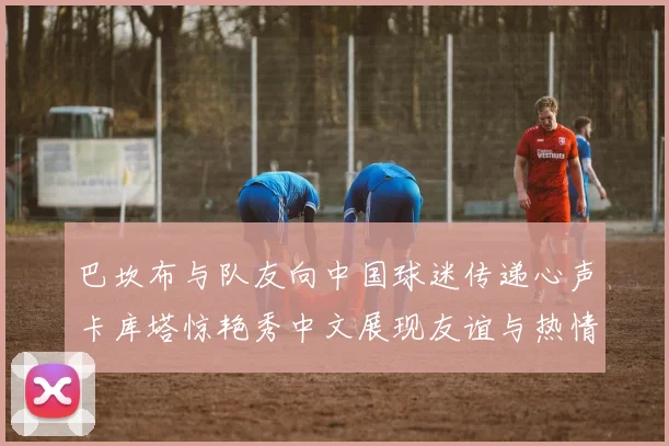 巴坎布与队友向中国球迷传递心声卡库塔惊艳秀中文展现友谊与热情