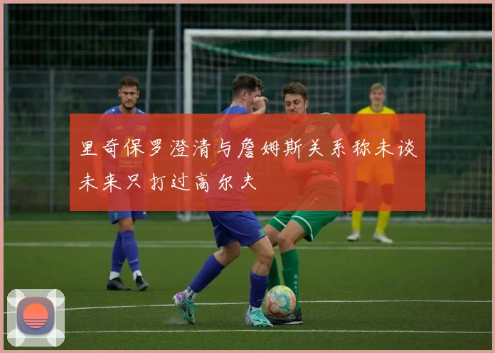 里奇保罗澄清与詹姆斯关系称未谈未来只打过高尔夫