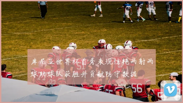 库尼亚世界杯首秀表现惊艳两射两球助球队获胜并贡献防守数据