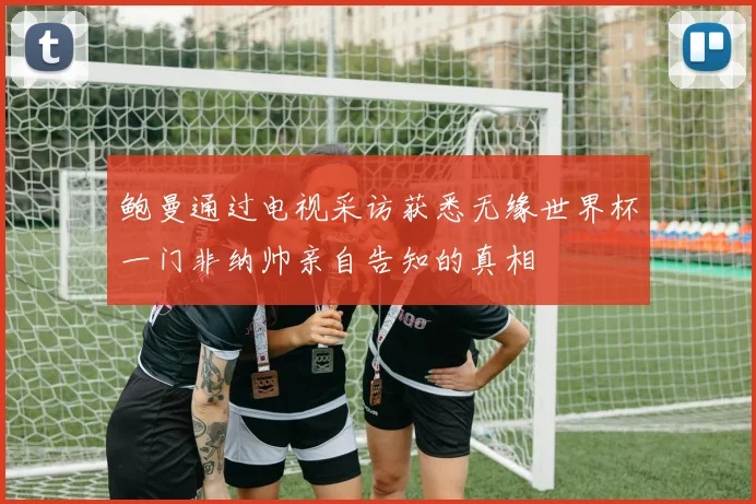 鲍曼通过电视采访获悉无缘世界杯一门非纳帅亲自告知的真相