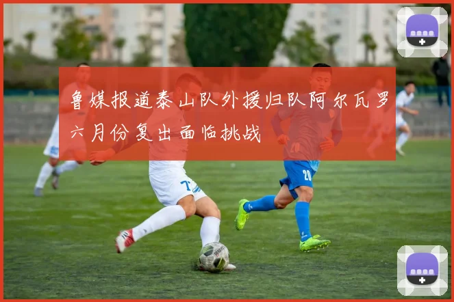 鲁媒报道泰山队外援归队阿尔瓦罗六月份复出面临挑战