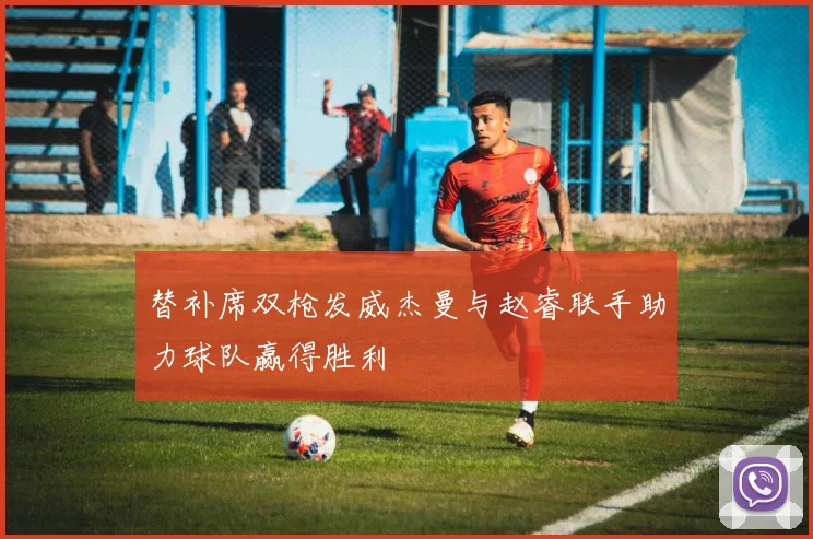 替补席双枪发威杰曼与赵睿联手助力球队赢得胜利