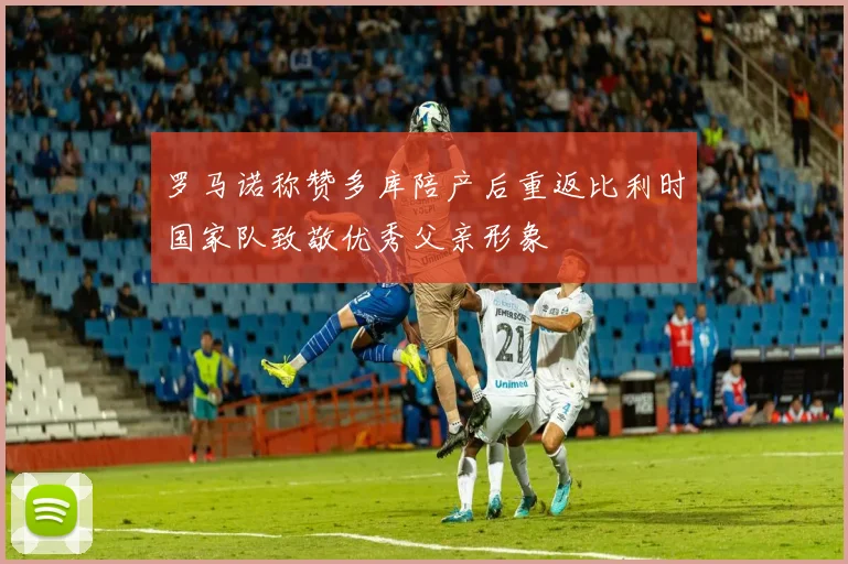罗马诺称赞多库陪产后重返比利时国家队致敬优秀父亲形象