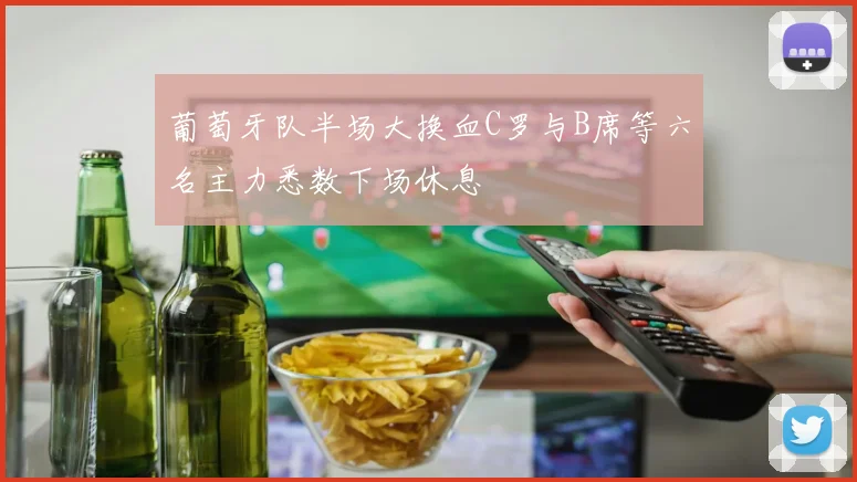 葡萄牙队半场大换血C罗与B席等六名主力悉数下场休息