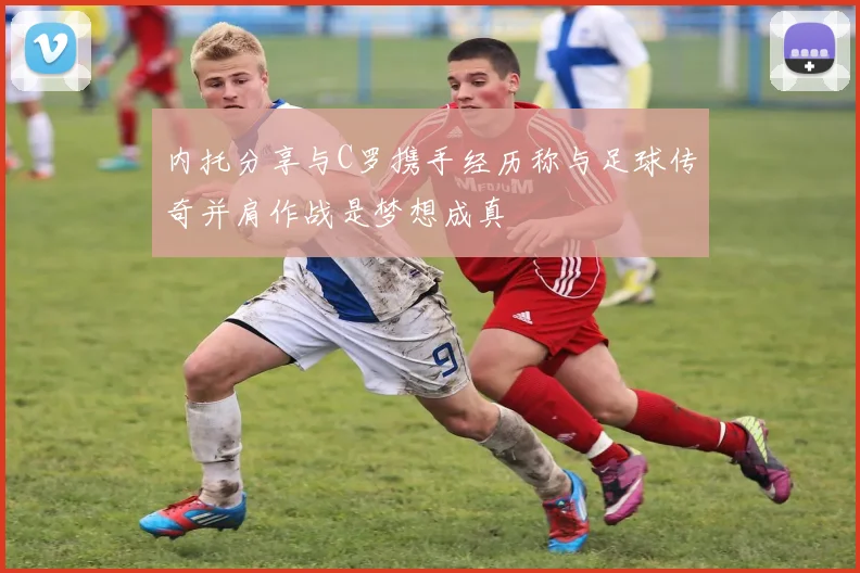 内托分享与C罗携手经历称与足球传奇并肩作战是梦想成真