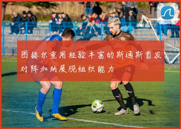 图赫尔重用经验丰富的斯通斯首发对阵加纳展现组织能力