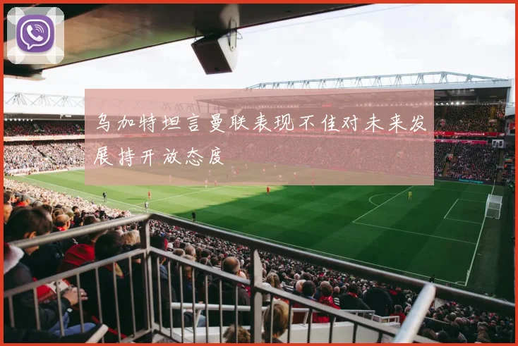乌加特坦言曼联表现不佳对未来发展持开放态度